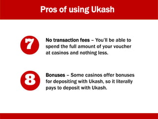 Pros of using Ukash
No transaction fees – You’ll be able to
spend the full amount of your voucher
at casinos and nothing less.
Bonuses – Some casinos offer bonuses
for depositing with Ukash, so it literally
pays to deposit with Ukash.
 