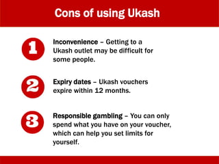 Cons of using Ukash
Potential security risk of purchasing
vouchers online - Purchasing Ukash
vouchers from becharge.co.uk involves
using a credit card, so it’s not as secure
an option as purchasing Ukash from an
outlet.
Inconvenience – Getting to a
Ukash outlet may be difficult for
some people.
Expiry dates – Ukash vouchers
expire within 12 months.
 