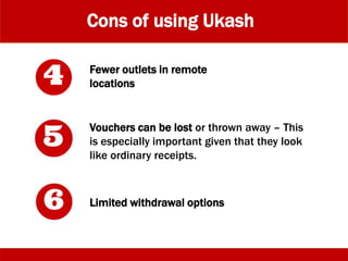 Cons of using Ukash
Fewer outlets in remote
locations
Vouchers can be lost or thrown away – This
is especially important given that they look
like ordinary receipts.
Limited withdrawal options
 