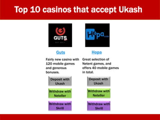 Top 10 casinos that accept Ukash
Deposit with
Ukash
Withdraw with
Skrill
Deposit with
Ukash
Withdraw with
Neteller
Fairly new casino with
120 mobile games
and generous
bonuses.
Guts Hopa
Great selection of
Netent games, and
offers 40 mobile games
in total.
Withdraw with
Neteller
Withdraw with
Skrill
 