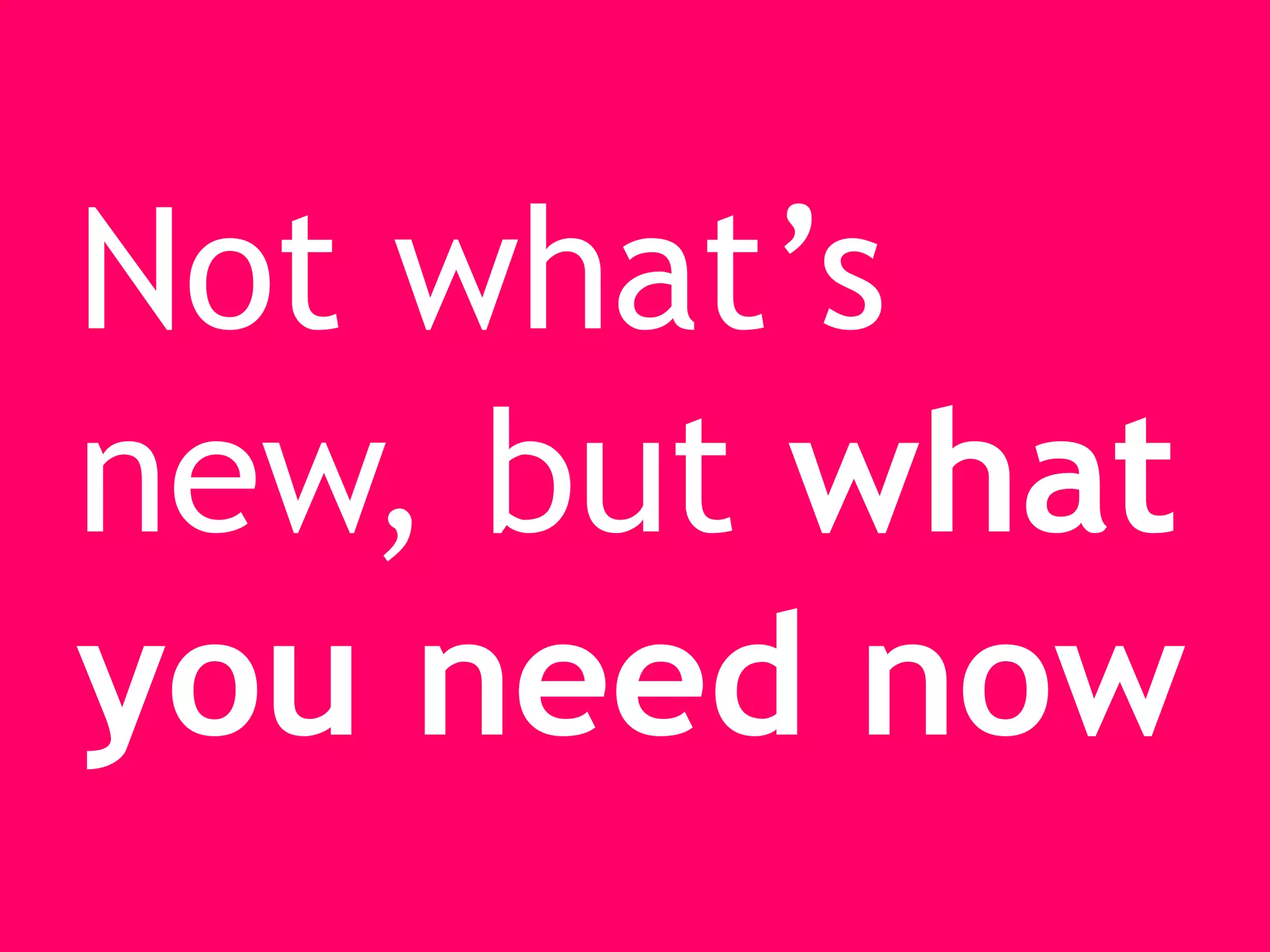 Not what’s
new, but what
you need now
 