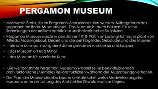 PERGAMON MUSEUM
• Museum in Berlin, die im Pergamon-Altar rekonstruiert wurden. Mitbegründer des
sogenannten Berlin. Museumsinsel . Das Museum ist auch bekannt für seine
Sammlungen der antiken Architektur und hellenistischer Skulpturen.
• Pergamon Museum wurde in den Jahren 1910-1930 von Ludwig Hoffmann plant von
Alfreda Massel gebaut. Derzeit sind die drei Flügel des Gebäudes sind drei Museen:
• - die alte Kunstsammlung der Räume gewidmet Architektur und Skulptur
• - das Museum oft Asia Minor
• - das Museum für Islamische Kunst
• Die weltberühmte Pergamon Museum verdankt seine beeindruckenden
architektonische Ensembles Rekonstruktionen während der Ausgrabungen erhalten.
• Der Plan, die Museumsinsel zu bauen sieht die schrittweise Modernisierung des
Museums unter der Leitung des Architekten Oswald Mathias Ungers.
 