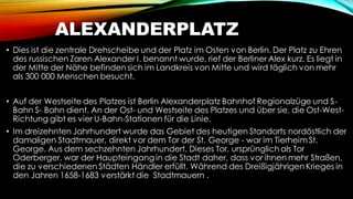 ALEXANDERPLATZ
• Dies ist die zentrale Drehscheibe und der Platz im Osten von Berlin. Der Platz zu Ehren
des russischen Zaren Alexander I. benannt wurde, rief der Berliner Alex kurz. Es liegt in
der Mitte der Nähe befinden sich im Landkreis von Mitte und wird täglich von mehr
als 300 000 Menschen besucht.
• Auf der Westseite des Platzes ist Berlin Alexanderplatz Bahnhof Regionalzüge und S-
Bahn S- Bahn dient. An der Ost- und Westseite des Platzes und über sie, die Ost-West-
Richtung gibt es vier U-Bahn-Stationen für die Linie.
• Im dreizehnten Jahrhundert wurde das Gebiet des heutigen Standorts nordöstlich der
damaligen Stadtmauer, direkt vor dem Tor der St. George - war im Tierheim St.
George. Aus dem sechzehnten Jahrhundert. Dieses Tor, ursprünglich als Tor
Oderberger, war der Haupteingang in die Stadt daher, dass vor ihnen mehr Straßen,
die zu verschiedenen Städten Händler erfüllt. Während des Dreißigjährigen Krieges in
den Jahren 1658-1683 verstärkt die Stadtmauern .
 