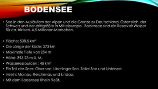 BODENSEE
• See in den Ausläufern der Alpen und die Grenze zu Deutschland, Österreich, der
Schweiz und der drittgrößte in Mitteleuropa . Bodensee sind ein ReservoirWasser
für ca. trinken. 4,5 Millionen Menschen.
• Fläche: 538,5 km²
• Die Länge der Küste: 273 km
• Maximale Tiefe von 254 m
• Höhe: 395,23 m ü. M.
• Wasserressourcen : 48 km³
• Ein Teil des Sees: Ober see, Überlinger See, Zeller See und Untersee.
• Inseln: Mainau, Reichenau und Lindau.
• Mit dem Bodensee Rhein fließt.
 