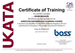 Certificate of Training
This certificate is awarded to
DAVID BENNION
Who attended and passed by examination the
ASBESTOS AWARENESS E-LEARNING COURSE
In accordance with Regulation 10 of the Control of Asbestos Regulations 2012 and
supporting ACoP and guidance L143 managing and working with Asbestos on
Friday 7th October 2016
(expiry Friday 6th October 2017)
Certificate No: e833312
UKATA No: 58AB
Address: Floor 2, Rimani House, 14 -16 Hall Street,
Halifax, West Yorkshire, HX1 5BD
Phone: 01422 358184
Trainer: via E-learning
To check the validity of this training certificate please contact UKATA on 01246 824437 and quote the certificate number.
2 CPD Hours
 