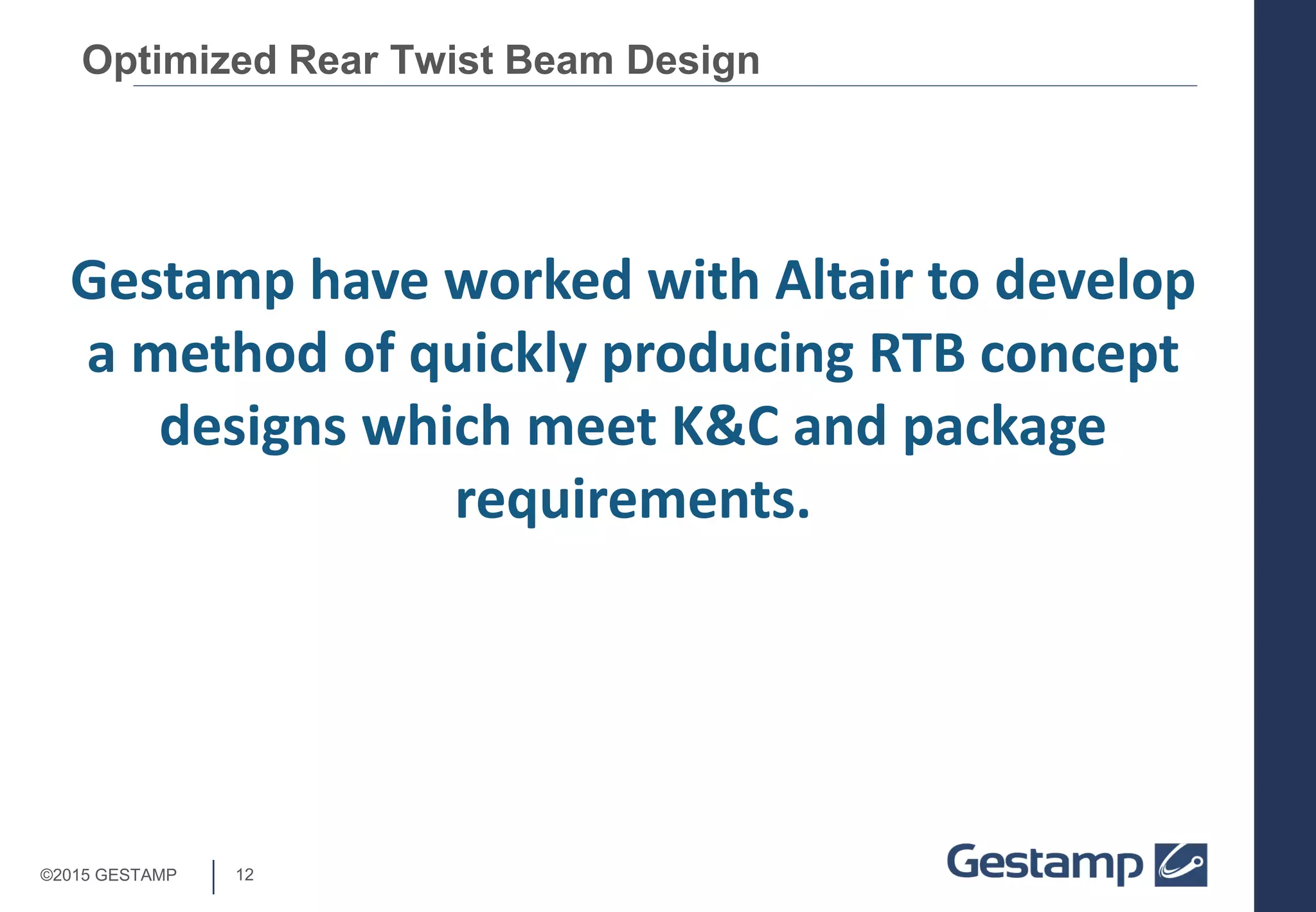 12©2015 GESTAMP
Optimized Rear Twist Beam Design
Gestamp have worked with Altair to develop
a method of quickly producing RTB concept
designs which meet K&C and package
requirements.
 