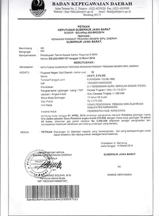 BADAN I(EPEGAWAIAN DAERAT{
Jalan Ternate No. 2 Telepon: (O22) 4235026 Fax. (A2l42039ffi
Website : http://bkdjabarprov.go.id email : bkd@jabarprov.go.id
Bandung 40115
Menimbang
Mengingat
Memperhatikan
Menetapkan
KESATU
PETIKAN
KEPUTUSAN GUBERNUR JAWA BARAT
NO MOR'. 823.41 Ke P.420'BKOI 20'l 4
TENTANG :
KENAIKAN PANGMT PEGAWAI NEGERI SIPIL DAERAH
GUBERNUR JAWA BARAT,
dst;
dst;
Persetujuan Teknis Kepala Kantor Regional lll BKN
Nomor OG-23215001107 tanggal l0 Maret 2014
MEMUTUSKAN :
KEPUTUSAN GUBERNUR TENTANG KENAIKAN PANGMT PEGAWAI NEGERI SIPIL DAERAH
Pegawai Negeri Sipil Daerah, nomor urut : 50
terhitung mulai tanggal 01 APRIL 2014 dinaikkan pangkatnya menjadr Pembina golongan ruang
lVla daiam jaOatan buru Pembina angka kredit 470.605 dengan masa kerja golongan 15 tahun
06 bulan, diberikan gaji pokok seb6sar Rp 3.206.000 ditambah dengan penghasilan iain
berdasarkan ketentuan peraturan perundang-undangan yang berlaku.
KEDUA : pETIKAN Keputusan ini diberikan kepada yang bersangkutan dan yang berkepentrngan untuk
dapat diketahui dan dipergunakan sebagaimana mestinya
Nama
Tempat/Tanggal Lahir
NIP
Pendidikan
Pangkat lama / golongan
Jabatan / Angka Kredit
Masa Kerja Golongan
Gaji Pokok
Unit Kerja
lnstansi lnduk
ngan aslinya,
WAIAN DAERAH
NIP'l 96304091 989091001
I I I I il,lilillillillllll1l11111ilffi ]ilillfllflffi lllililfillilIillIffiilil1l1ilil
8ae 4829d4 4cbZeO7)l44d 15 835f3 7 11 1
UKATI, S.Pd.SD
KUNINGAN / 03-06-1966
1 9660603',l 994022002
, S-1 PENDIDIKAN GURU SEKOLAH DASAR (PGSD)
ruang /
'l-MT : Penata Tingkat I I lllld I 01-1 0-201 1
: Guru Dewasa Tingkat, I / 386.946
: 15 tahun 06 bulan
Rp 3 075.900
I]INAS PENDIDIKAN PEMUDA DAN OLAHRAGA
KABUPATEN KARAWANG
: PEMERINTAH KAB' KARAWANG
Ditetapkan di Bandung
pada tanggal 14 Maret 2014
GUBERNUR JAWA BARAT
ttd.
AHMAD HERYAWAN
?.rDAn
'(EPF CAr.
a
{_'---l
L ',!
?;t n niuafuno so.tnrN M Si
'-:rfemb'na
Utama Muda
 