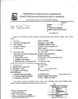 PEMERINTAH TGBUPATEN KARAWANG
DINAS PENDIDI KAN, PEMUDA DAN OLAHRAGA
J.lan Surotokwlto Nomor 72 Telp. (0267) N5215 Karawang
Nomor
Penhal
Dengan inr diberitahukan bahwa
keprda
1. Nama
2. Tempat dan tanggal lahir
3 NIP / Karpeg
4. Pangkat / Jabatan
5 Tempat bekerja
6. Gaji pokok lama
a. Oleh Pejabat
b. Tanggal dan nomor
c. Tanggal mulai berlaku
7 C,aji pc,kok hanr
8. Berdasarkan masa kerja
I Golongan / ruang
10. Tanggal mulai berlaku
KETEMNGAN
a. Kenaikan gaji berikutnya
b. Yang bersangkutan adalah
c. Pendidikan sesuai SK
Model8.1
Karaurang, i t ijiP :tl1Z
Kepa&:
Yth. Kepda Dinas Pendapatan,
Pengdda Keuangan dan Aset Daerah
cl
KA RAWA N G
berhubung tclah clipenuhinya mesa kerja dan syarat - syarat lainnya
UKAT I,S.Pd.SD
Kuningan,3 Juni 1966
19660603 199402 2002
: Penata Tk.l/Guru Dewasa Tk.l
SDN Cilewo ll
UPTD Paud dan SD Kec..Telagasari
' Rp.2.537.10O
: Bupati Karawang
1 4-O$201 0 8231Kep.2968-BKD/201 1
01-1 0-2011
2 )-/,1
g22. i SK
4',1- -?eg
Kenaikan Gaji Berkalo
( atas dasar SK terakhir tentang gaji, pangkat yang ditentukan )
d. Masa kerla gol. Pada wa)<tu tsb : 13 tahun fi) bulan
DIBERI KAN KENAI KAN GA JI BERKAI-/I sehingga nrernlxroleh :
Rp 2.871 80o
14 tahun
llYd ( PP 15 tahun 2Ol2 )
01 Oktober ?O12
01 Oktober 2014
Pegawai Negeri Sipil Daerah
S.1/A.IV PGSD UT 2OO9
(.Ikr mernsnuhi syarat )
Sesuar dengmPeraturan Pemerintah nomor 15 tahun 2012 diharapkan agar kepada Pegawai Negeri
ters€b,Lrt dibayarkan pengrhasilarrrya berdasarkan gsil pokok yang beru
TEMBUSAN : cieanpaiken kePada
1. lnspoktrr Kab. Krrewang ;
2. Kepala BKD Kab. Karaqran'g;
3. Kepala UPTD Pcud dan SD Krc..Trlegrad
a Pegawei yem basenolctan rr{ul< clk*a}nt dan
clioerg",ma ka n soba g ma na mestirrya.
Tk.t
19670S09 198503 1 CO2
 