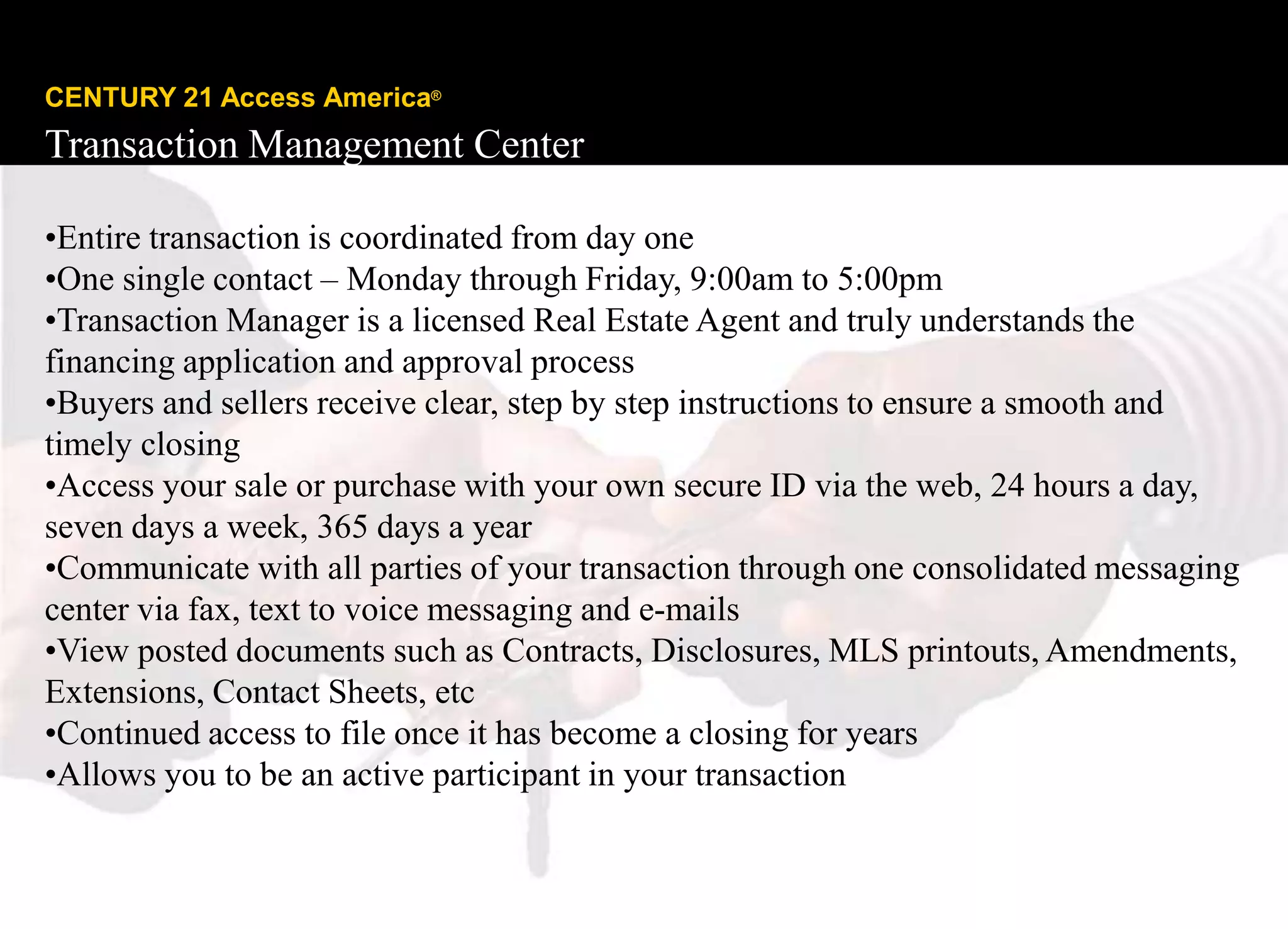 CENTURY 21 Access America®
Transaction Management Center

•Entire transaction is coordinated from day one
•One single contact – Monday through Friday, 9:00am to 5:00pm
•Transaction Manager is a licensed Real Estate Agent and truly understands the
financing application and approval process
•Buyers and sellers receive clear, step by step instructions to ensure a smooth and
timely closing
•Access your sale or purchase with your own secure ID via the web, 24 hours a day,
seven days a week, 365 days a year
•Communicate with all parties of your transaction through one consolidated messaging
center via fax, text to voice messaging and e-mails
•View posted documents such as Contracts, Disclosures, MLS printouts, Amendments,
Extensions, Contact Sheets, etc
•Continued access to file once it has become a closing for years
•Allows you to be an active participant in your transaction

Copyright © 2008 Century 21 Real Estate LLC. All rights reserved.
 