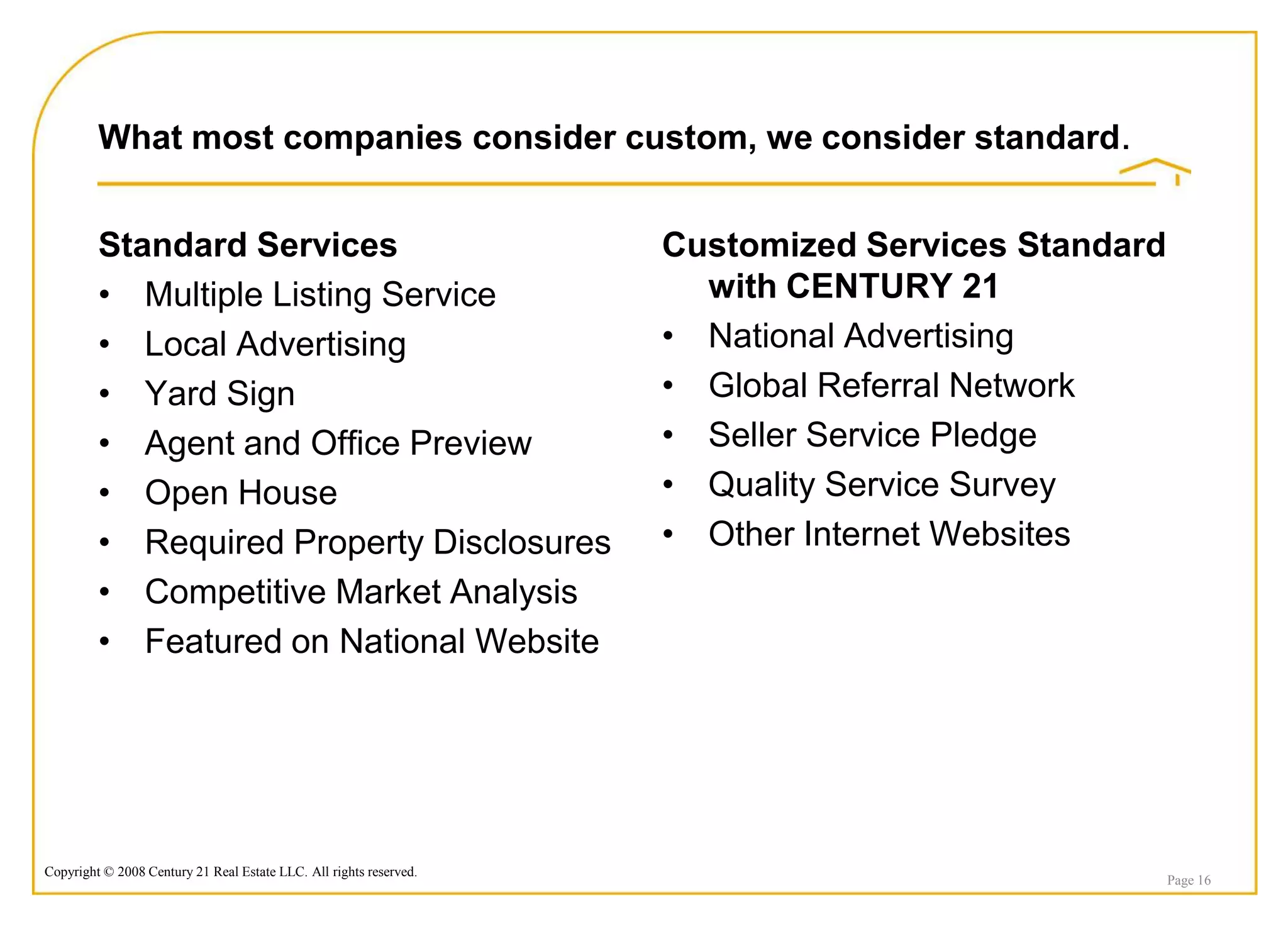 What most companies consider custom, we consider standard.


         Standard Services                                          Customized Services Standard
         • Multiple Listing Service                                   with CENTURY 21
         • Local Advertising                                        • National Advertising
         • Yard Sign                                                • Global Referral Network
         • Agent and Office Preview                                 • Seller Service Pledge
         • Open House                                               • Quality Service Survey
         • Required Property Disclosures                            • Other Internet Websites
         • Competitive Market Analysis
         • Featured on National Website




Copyright © 2008 Century 21 Real Estate LLC. All rights reserved.
                                                                                                   Page 16
 