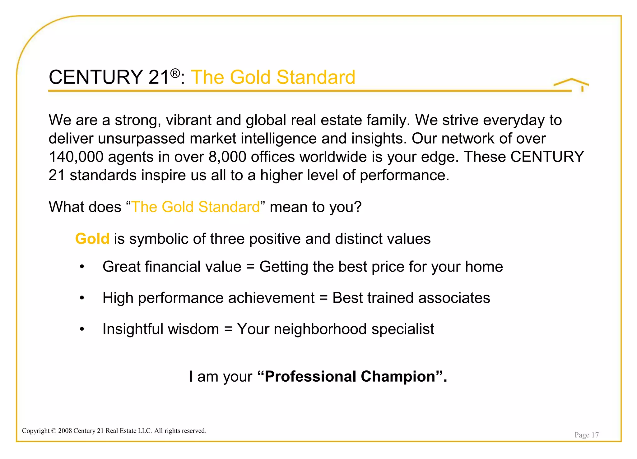 CENTURY 21®: The Gold Standard

         We are a strong, vibrant and global real estate family. We strive everyday to
         deliver unsurpassed market intelligence and insights. Our network of over
         140,000 agents in over 8,000 offices worldwide is your edge. These CENTURY
         21 standards inspire us all to a higher level of performance.

         What does “The Gold Standard” mean to you?

                  Gold is symbolic of three positive and distinct values
                    •       Great financial value = Getting the best price for your home

                    •       High performance achievement = Best trained associates

                    •       Insightful wisdom = Your neighborhood specialist


                                                          I am your “Professional Champion”.


Copyright © 2008 Century 21 Real Estate LLC. All rights reserved.
                                                                                               Page 17
 