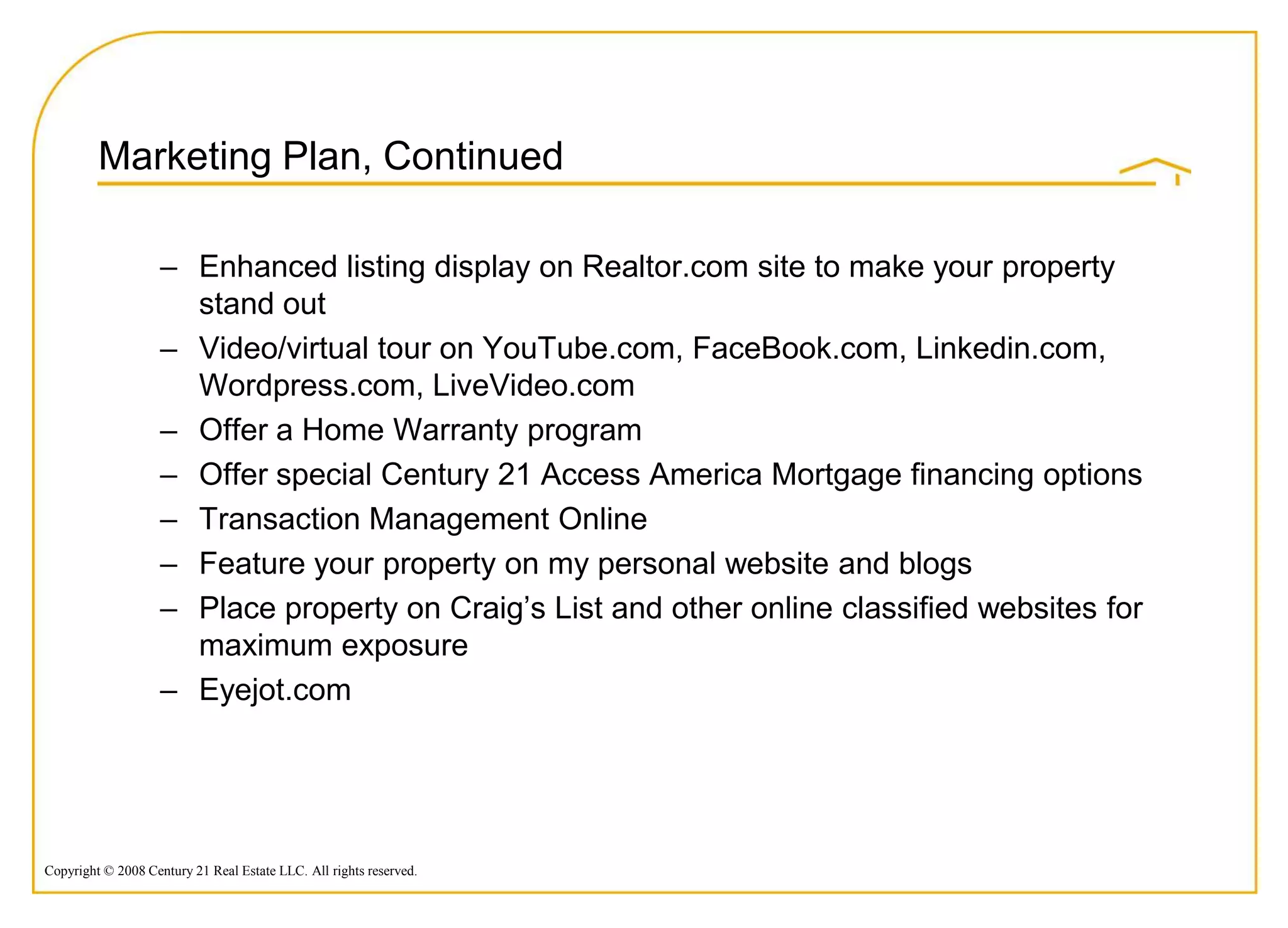 Marketing Plan, Continued

                    – Enhanced listing display on Realtor.com site to make your property
                      stand out
                    – Video/virtual tour on YouTube.com, FaceBook.com, Linkedin.com,
                      Wordpress.com, LiveVideo.com
                    – Offer a Home Warranty program
                    – Offer special Century 21 Access America Mortgage financing options
                    – Transaction Management Online
                    – Feature your property on my personal website and blogs
                    – Place property on Craig‟s List and other online classified websites for
                      maximum exposure
                    – Eyejot.com




Copyright © 2008 Century 21 Real Estate LLC. All rights reserved.
 