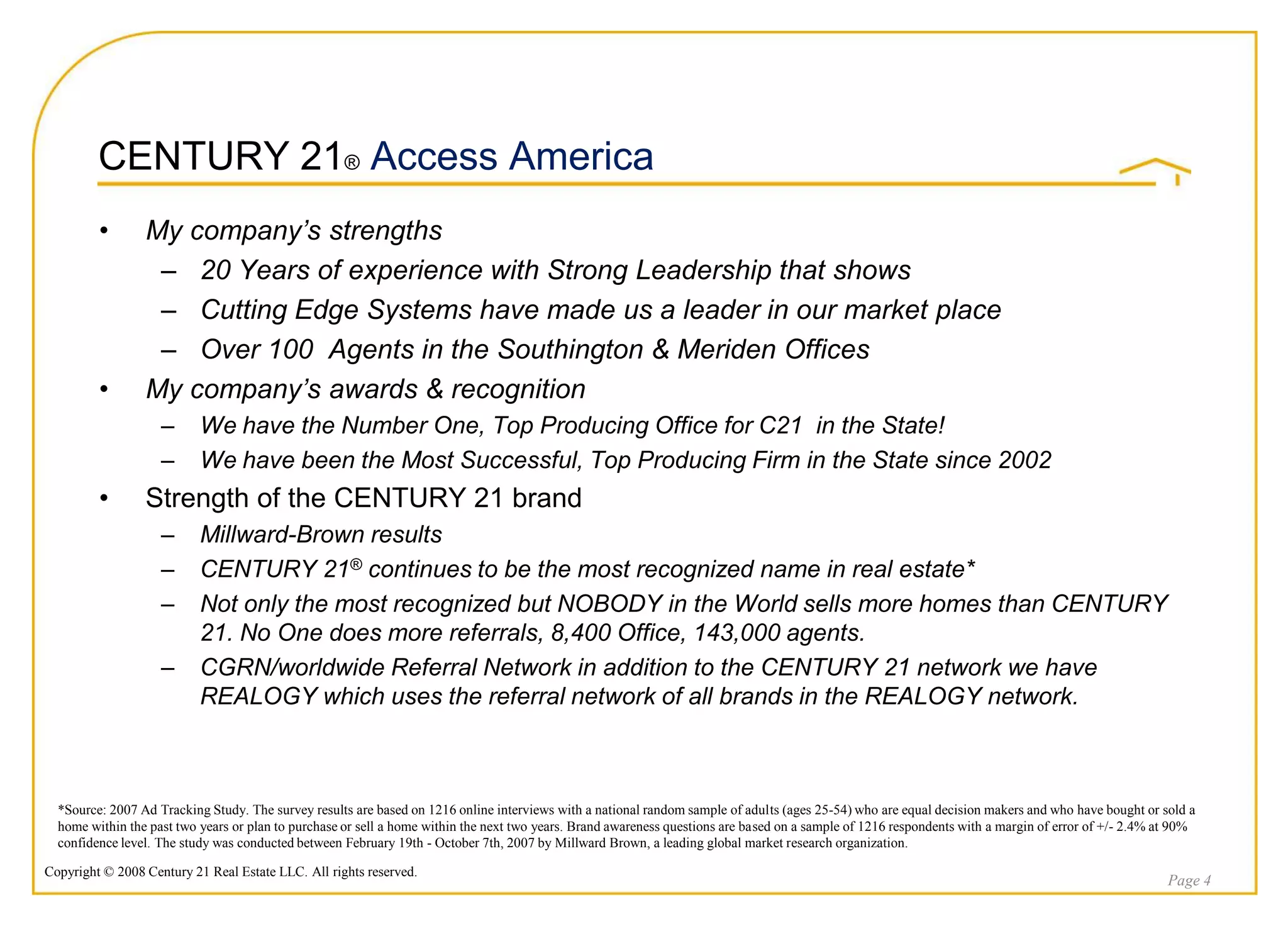 CENTURY 21® Access America
         •       My company’s strengths
                  – 20 Years of experience with Strong Leadership that shows
                  – Cutting Edge Systems have made us a leader in our market place
                  – Over 100 Agents in the Southington & Meriden Offices
         •       My company’s awards & recognition
                    –      We have the Number One, Top Producing Office for C21 in the State!
                    –      We have been the Most Successful, Top Producing Firm in the State since 2002
         •       Strength of the CENTURY 21 brand
                    –      Millward-Brown results
                    –      CENTURY 21® continues to be the most recognized name in real estate*
                    –      Not only the most recognized but NOBODY in the World sells more homes than CENTURY
                           21. No One does more referrals, 8,400 Office, 143,000 agents.
                    –      CGRN/worldwide Referral Network in addition to the CENTURY 21 network we have
                           REALOGY which uses the referral network of all brands in the REALOGY network.



  *Source: 2007 Ad Tracking Study. The survey results are based on 1216 online interviews with a national random sample of adults (ages 25-54) who are equal decision makers and who have bought or sold a
  home within the past two years or plan to purchase or sell a home within the next two years. Brand awareness questions are based on a sample of 1216 respondents with a margin of error of +/- 2.4% at 90%
  confidence level. The study was conducted between February 19th - October 7th, 2007 by Millward Brown, a leading global market research organization.

Copyright © 2008 Century 21 Real Estate LLC. All rights reserved.
                                                                                                                                                                                                       Page 4
 