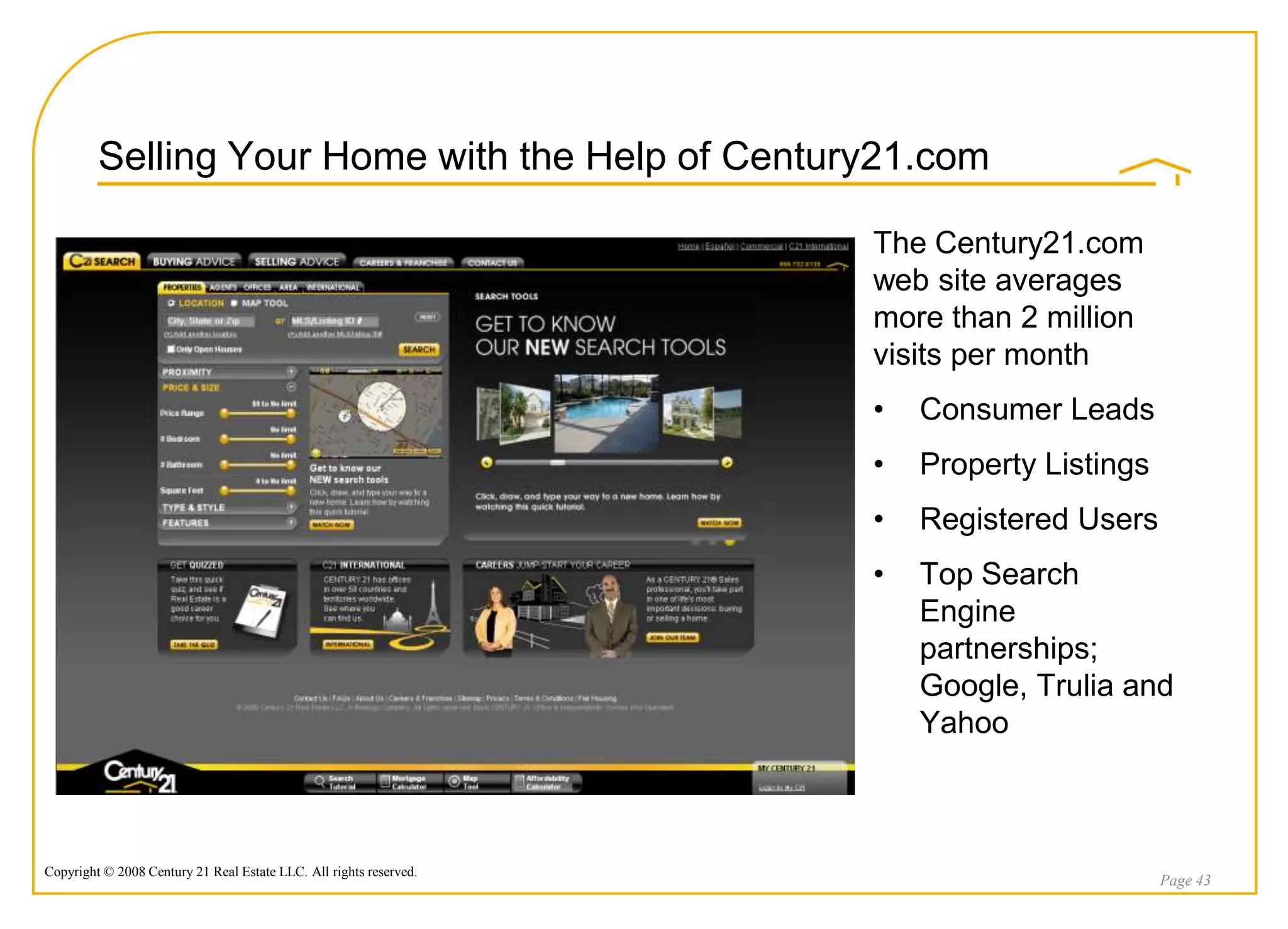 Selling Your Home with the Help of Century21.com

                                                                    The Century21.com
                                                                    web site averages
                                                                    more than 2 million
                                                                    visits per month
                                                                    •   Consumer Leads
                                                                    •   Property Listings
                                                                    •   Registered Users
                                                                    •   Top Search
                                                                        Engine
                                                                        partnerships;
                                                                        Google, Trulia and
                                                                        Yahoo



Copyright © 2008 Century 21 Real Estate LLC. All rights reserved.
                                                                                            Page 43
 