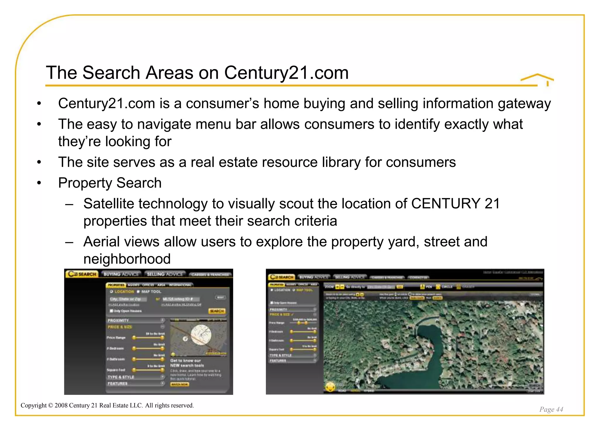 The Search Areas on Century21.com
     •       Century21.com is a consumer‟s home buying and selling information gateway
     •       The easy to navigate menu bar allows consumers to identify exactly what
             they‟re looking for
     •       The site serves as a real estate resource library for consumers
     •       Property Search
              – Satellite technology to visually scout the location of CENTURY 21
                 properties that meet their search criteria
              – Aerial views allow users to explore the property yard, street and
                 neighborhood




Copyright © 2008 Century 21 Real Estate LLC. All rights reserved.
                                                                                    Page 44
 