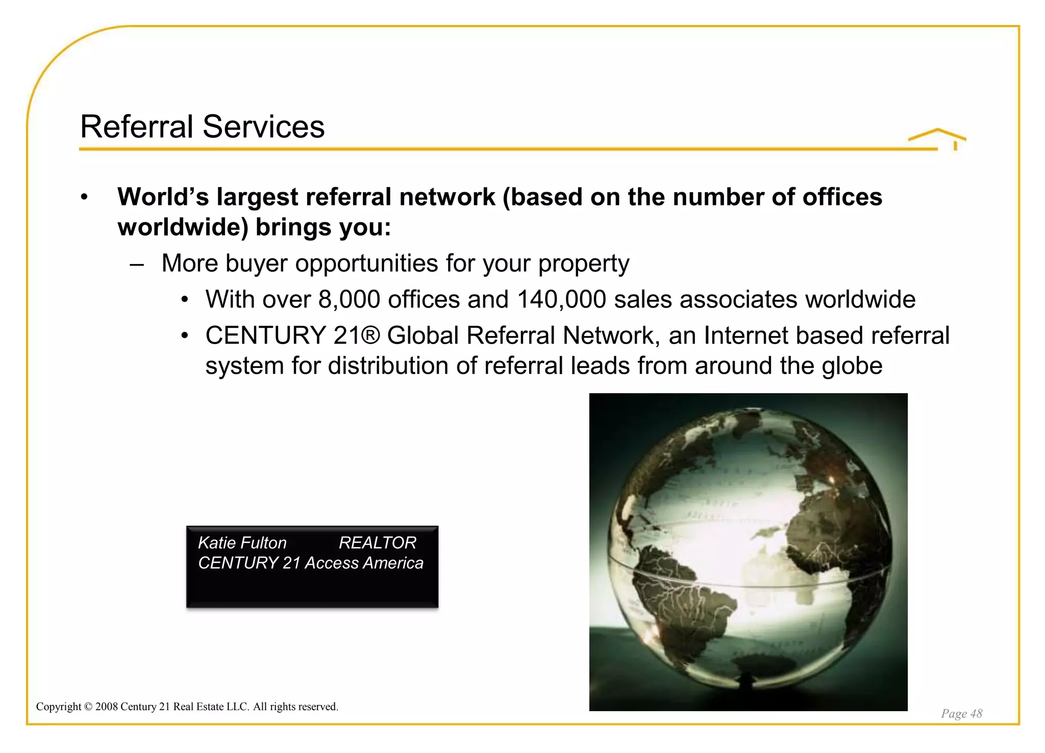 Referral Services

         •       World’s largest referral network (based on the number of offices
                 worldwide) brings you:
                  – More buyer opportunities for your property
                      • With over 8,000 offices and 140,000 sales associates worldwide
                      • CENTURY 21® Global Referral Network, an Internet based referral
                        system for distribution of referral leads from around the globe




                                  Katie Fulton   REALTOR
                                  CENTURY 21 Access America




Copyright © 2008 Century 21 Real Estate LLC. All rights reserved.
                                                                                      Page 48
 