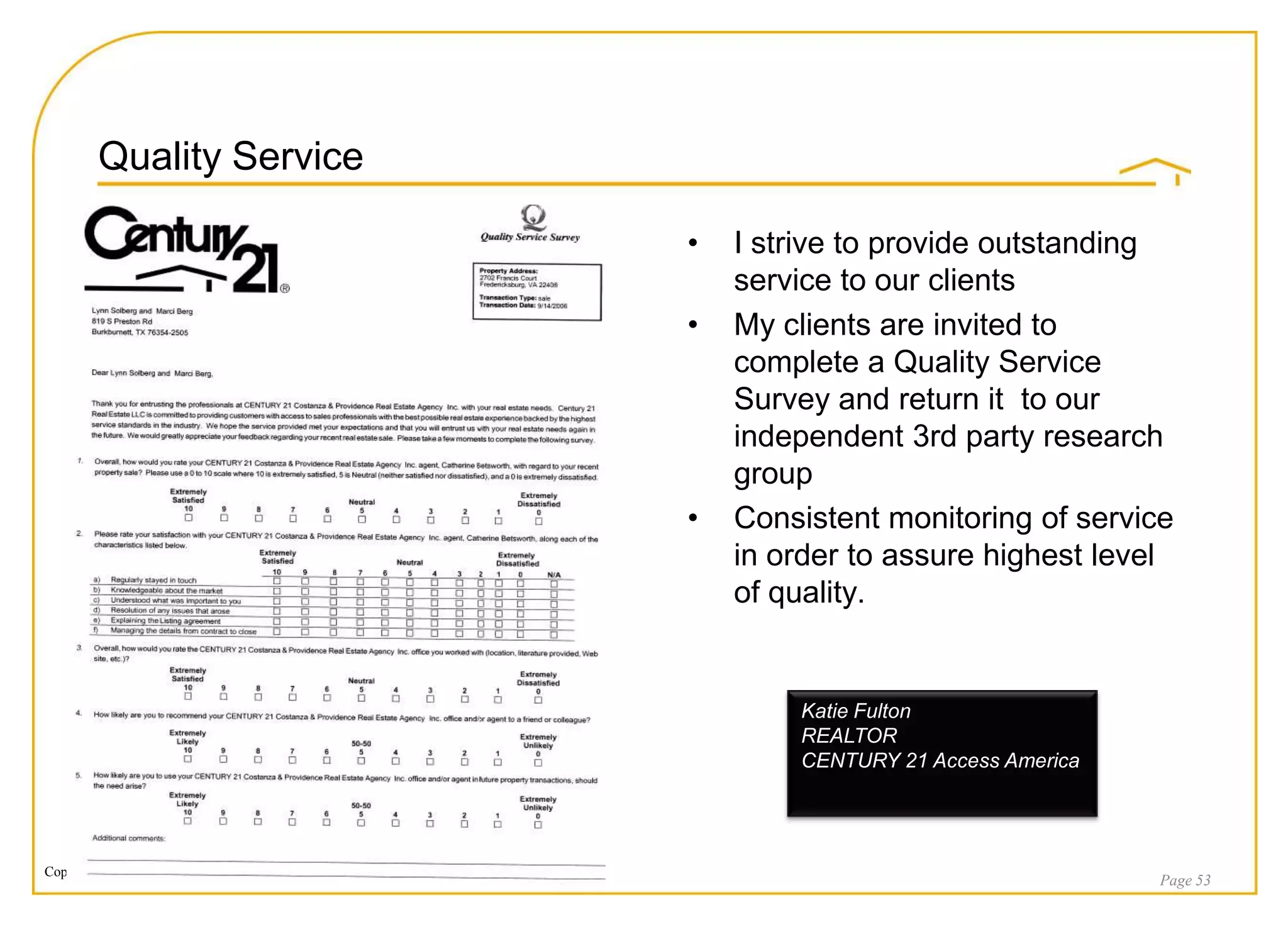 Quality Service

                                                                    •   I strive to provide outstanding
                                                                        service to our clients
                                                                    •   My clients are invited to
                                                                        complete a Quality Service
                                                                        Survey and return it to our
                                                                        independent 3rd party research
                                                                        group
                                                                    •   Consistent monitoring of service
                                                                        in order to assure highest level
                                                                        of quality.


                                                                            Katie Fulton
                                                                            REALTOR
                                                                            CENTURY 21 Access America




Copyright © 2008 Century 21 Real Estate LLC. All rights reserved.
                                                                                                        Page 53
 