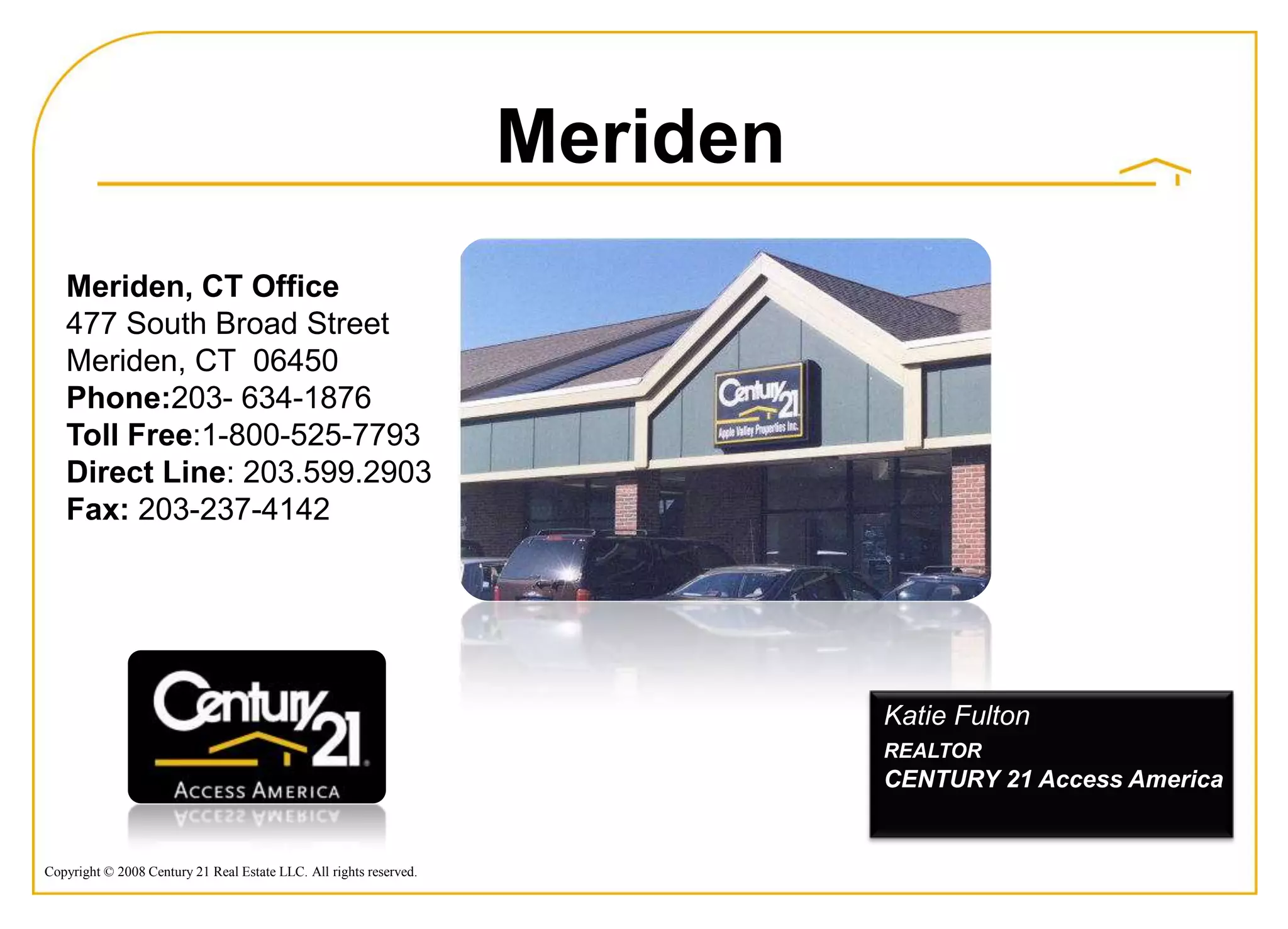 Meriden
   Meriden, CT Office
   477 South Broad Street
   Meriden, CT 06450
   Phone:203- 634-1876
   Toll Free:1-800-525-7793
   Direct Line: 203.599.2903
   Fax: 203-237-4142




                                                                              Katie Fulton
                                                                              REALTOR
                                                                              CENTURY 21 Access America


Copyright © 2008 Century 21 Real Estate LLC. All rights reserved.
 