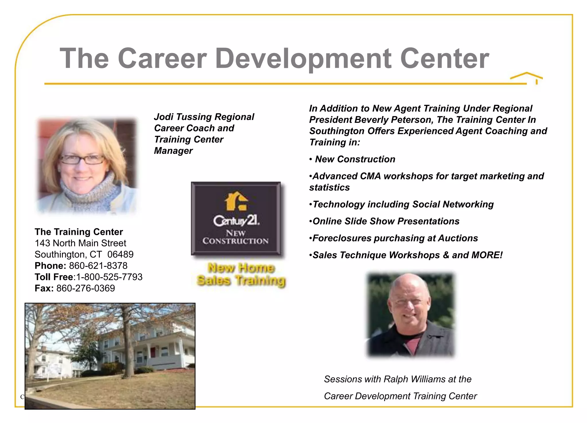 The Career Development Center
                                                                           In Addition to New Agent Training Under Regional
                                                   Jodi Tussing Regional   President Beverly Peterson, The Training Center In
                                                   Career Coach and        Southington Offers Experienced Agent Coaching and
                                                   Training Center         Training in:
                                                   Manager
                                                                           • New Construction
                                                                           •Advanced CMA workshops for target marketing and
                                                                           statistics
                                                                           •Technology including Social Networking
                                                                           •Online Slide Show Presentations
     The Training Center
                                                                           •Foreclosures purchasing at Auctions
     143 North Main Street
     Southington, CT 06489                                                 •Sales Technique Workshops & and MORE!
     Phone: 860-621-8378
     Toll Free:1-800-525-7793
     Fax: 860-276-0369




                                                                              Sessions with Ralph Williams at the
Copyright © 2008 Century 21 Real Estate LLC. All rights reserved.             Career Development Training Center
 