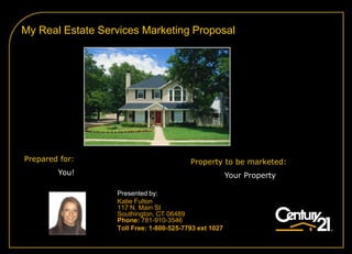 My Real Estate Services Marketing Proposal




Prepared for:                            Property to be marketed:
        You!                                           Your Property

                  Presented by:
                  Katie Fulton
                  117 N. Main St
                  Southington, CT 06489
                  Phone: 781-910-3546
                  Toll Free: 1-800-525-7793 ext 1027
 