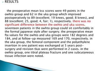  RESULTS:
the preoperative mean kss scores were 49 points in the
owhto group and 62 in the uka group which improved
postoperatively to 89 (excellent; 19 knees, good; 8 knees), and
88 (excellent; 25, good; 4, fair; 1), respectively. there was no
significant difference between the owhto and uka scores.
seventeen patients in the owhto group could sit comfortably in
the formal japanese style after surgery. the preoperative mean
fta values for the owhto and uka groups were 182 degrees and
184, and at follow-up measured 169 and 170, respectively. in
the uka group, the femoral component and the polyethylene
insertion in one patient was exchanged at 5 years post-
surgery and revision tkas were performed in 2 cases. in the
owhto group, one tibial plateau fracture and one subcutaneous
tissue infection were noted.
 