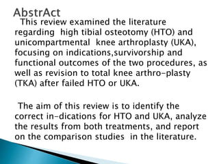 This review examined the literature
regarding high tibial osteotomy (HTO) and
unicompartmental knee arthroplasty (UKA),
focusing on indications,survivorship and
functional outcomes of the two procedures, as
well as revision to total knee arthro-plasty
(TKA) after failed HTO or UKA.
The aim of this review is to identify the
correct in-dications for HTO and UKA, analyze
the results from both treatments, and report
on the comparison studies in the literature.
 