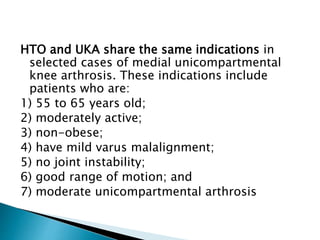 HTO and UKA share the same indications in
selected cases of medial unicompartmental
knee arthrosis. These indications include
patients who are:
1) 55 to 65 years old;
2) moderately active;
3) non-obese;
4) have mild varus malalignment;
5) no joint instability;
6) good range of motion; and
7) moderate unicompartmental arthrosis
 
