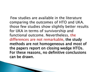 Few studies are available in the literature
comparing the outcomes of HTO and UKA.
those few studies show slightly better results
for UKA in terms of survivorship and
functional outcome. Nevertheless, the
differences are not remarkable, the study
methods are not homogeneous and most of
the papers report on closing wedge HTOs.
For these reasons, no definitive conclusions
can be drawn.
 