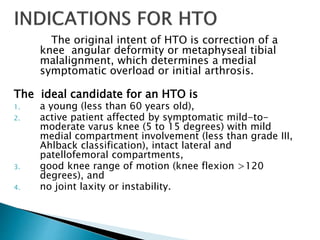 The original intent of HTO is correction of a
knee angular deformity or metaphyseal tibial
malalignment, which determines a medial
symptomatic overload or initial arthrosis.
The ideal candidate for an HTO is
1. a young (less than 60 years old),
2. active patient affected by symptomatic mild-to-
moderate varus knee (5 to 15 degrees) with mild
medial compartment involvement (less than grade III,
Ahlback classification), intact lateral and
patellofemoral compartments,
3. good knee range of motion (knee flexion >120
degrees), and
4. no joint laxity or instability.
 