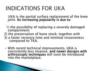 UKA is the partial surface replacement of the knee
joint. Its increasing popularity is due to:
1) the possibility of replacing a severely damaged
compartment;
2) the preservation of bone stock; together with
3) a faster recovery time and minimal invasiveness
compared to TKA.
 With recent technical improvements, UKA is
consistently less invasive, and newer designs with
arthroscopic techniques will soon be introduced
into the marketplace.
 