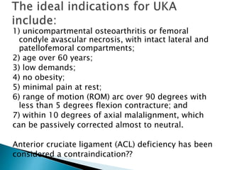 1) unicompartmental osteoarthritis or femoral
condyle avascular necrosis, with intact lateral and
patellofemoral compartments;
2) age over 60 years;
3) low demands;
4) no obesity;
5) minimal pain at rest;
6) range of motion (ROM) arc over 90 degrees with
less than 5 degrees flexion contracture; and
7) within 10 degrees of axial malalignment, which
can be passively corrected almost to neutral.
Anterior cruciate ligament (ACL) deficiency has been
considered a contraindication??
 