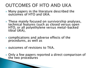  Many papers in the literature described the
outcomes of HTO and UKA.
 These mainly focused on survivorship analyses,
technical features (such as closed versus open
HTO, or all polyethylene versus metal-backed
tibial UKA),
 complications and adverse effects of the
procedures, as well as
 outcomes of revisions to TKA.
 Only a few papers reported a direct comparison of
the two procedures
 