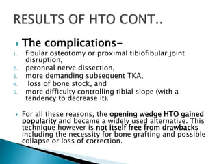  The complications-
1. fibular osteotomy or proximal tibiofibular joint
disruption,
2. peroneal nerve dissection,
3. more demanding subsequent TKA,
4. loss of bone stock, and
5. more difficulty controlling tibial slope (with a
tendency to decrease it).
 For all these reasons, the opening wedge HTO gained
popularity and became a widely used alternative. This
technique however is not itself free from drawbacks
including the necessity for bone grafting and possible
collapse or loss of correction.
 