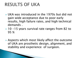  UKA was introduced in the 1970s but did not
gain wide acceptance due to poor early
results, high failure rates, and high technical
demands .
 10 -15 years survival rate ranges from 82 to
95 %
 Aspects which most likely affect the outcome
of UKA are prosthetic design, alignment, and
stability and experience of surgeon.
 