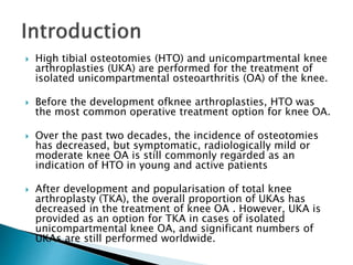  High tibial osteotomies (HTO) and unicompartmental knee
arthroplasties (UKA) are performed for the treatment of
isolated unicompartmental osteoarthritis (OA) of the knee.
 Before the development ofknee arthroplasties, HTO was
the most common operative treatment option for knee OA.
 Over the past two decades, the incidence of osteotomies
has decreased, but symptomatic, radiologically mild or
moderate knee OA is still commonly regarded as an
indication of HTO in young and active patients
 After development and popularisation of total knee
arthroplasty (TKA), the overall proportion of UKAs has
decreased in the treatment of knee OA . However, UKA is
provided as an option for TKA in cases of isolated
unicompartmental knee OA, and significant numbers of
UKAs are still performed worldwide.
 