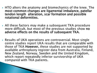  HTO alters the anatomy and biomechanics of the knee. The
most common changes are ligamental imbalance, patellar
tendon length alteration, scar formation and possible
rotational deformities.
 All these factors may make a subsequent TKA procedure
more difficult, but most of the previous studies show no
adverse effects on the results of subsequent TKA.
 Results of UKA operations are controversial. Most single
centre studies report UKA results that are comparable with
those of TKA However, these studies are not supported by
available arthroplasty register data from Australia, Finland,
New Zealand, Norway, Sweden and the United Kingdom,
which report repeatedly inferior survivorship of UKA
compared with TKA patients.
 