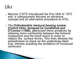  Marmor (1973) introduced the first UKA in 1973
and it subsequently became an attractive
concept and an alternative procedure to HTO.
 The Oxfordmobile meniscal bearing system
(Oxford UKA), designed by Goodfellow and
O’Connor (1986), addressed these problems by
allowing more conformity between the femoral
component and the tibial insert in order to
reduce the surface forces. This then allowed the
polyethylene to move on the underlying tibial
tray, thereby avoiding the problems of increased
constraint
 