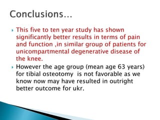  This five to ten year study has shown
significantly better results in terms of pain
and function ,in similar group of patients for
unicompartmental degenerative disease of
the knee.
 However the age group (mean age 63 years)
for tibial osteotomy is not favorable as we
know now may have resulted in outright
better outcome for ukr.
 