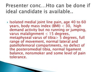  Isolated medial joint line pain, age 40 to 60
years, body mass index (BMI) < 30, high
demand activity but no running or jumping,
varus malalignment < 15 degrees,
metaphyseal varus of tibia> 5 degrees, full
range of movement, normal lateral and
patellofemoral compartments, no defect of
the posteromedial tibia, normal ligament
balance, nonsmoker and some level of pain
tolerance.
 