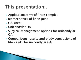  Applied anatomy of knee complex
 Biomechanics of knee joint
 OA knee
 Unicondylar OA
 Surgical management options for unicondylar
OA
 Comparisons results and study conclusions of
hto vs ukr for unicondylar OA
 