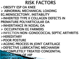RISK FACTORS
 OBESITY ESP OA KNEE
 ABNORMAL MECHANICAL LOADING
EG.MENISCECTOMY, INSTABILITY
INHERITED TYPE II COLLAGEN DEFECTS IN
PREMATURE POLYARTICULAR OA
INHERITANCE IN NODAL OA
 OCCUPATION EG FARMERS
INFECTION:NON-GONOCOCCAL SEPTIC ARTHRITIS
HEREDITARY
POOR POSTURE
AGEING PROCESS IN JOINT CARTILAGE
DEFECTIVE LUBRICATING MECHANISM
INCOMPLETELY TREATED CONGENITAL
DISLOCATION OF HIP
 