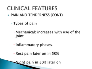  PAIN AND TENDERNESS (CONT)
◦ Types of pain
 Mechanical: increases with use of the
joint
 Inflammatory phases
 Rest pain later on in 50%
 Night pain in 30% later on
 