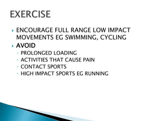  ENCOURAGE FULL RANGE LOW IMPACT
MOVEMENTS EG SWIMMING, CYCLING
 AVOID
◦ PROLONGED LOADING
◦ ACTIVITIES THAT CAUSE PAIN
◦ CONTACT SPORTS
◦ HIGH IMPACT SPORTS EG RUNNING
 