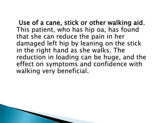 Use of a cane, stick or other walking aid.
This patient, who has hip oa, has found
that she can reduce the pain in her
damaged left hip by leaning on the stick
in the right hand as she walks. The
reduction in loading can be huge, and the
effect on symptoms and confidence with
walking very beneficial.
 