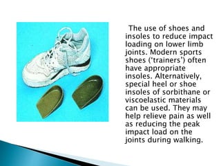 The use of shoes and
insoles to reduce impact
loading on lower limb
joints. Modern sports
shoes (‘trainers’) often
have appropriate
insoles. Alternatively,
special heel or shoe
insoles of sorbithane or
viscoelastic materials
can be used. They may
help relieve pain as well
as reducing the peak
impact load on the
joints during walking.
 