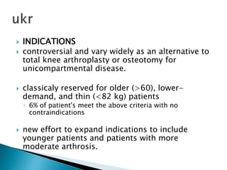  INDICATIONS
 controversial and vary widely as an alternative to
total knee arthroplasty or osteotomy for
unicompartmental disease.
 classicaly reserved for older (>60), lower-
demand, and thin (<82 kg) patients
◦ 6% of patient's meet the above criteria with no
contraindications
 new effort to expand indications to include
younger patients and patients with more
moderate arthrosis.
 