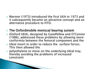  Marmor (1973) introduced the first UKA in 1973 and
it subsequently became an attractive concept and an
alternative procedure to HTO.
 The Oxfordmobile meniscal bearing system
 (Oxford UKA), designed by Goodfellow and O’Connor
(1986), addressed these problems by allowing more
conformity between the femoral component and the
 tibial insert in order to reduce the surface forces.
This then allowed the
 polyethylene to move on the underlying tibial tray,
thereby avoiding the problems of increased
constraint
 