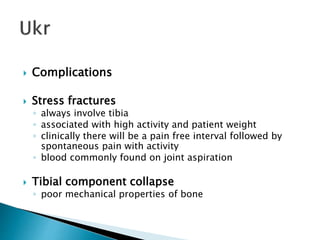  Complications
 Stress fractures
◦ always involve tibia
◦ associated with high activity and patient weight
◦ clinically there will be a pain free interval followed by
spontaneous pain with activity
◦ blood commonly found on joint aspiration
 Tibial component collapse
◦ poor mechanical properties of bone
 
