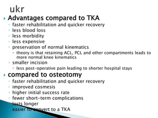  Advantages compared to TKA
◦ faster rehabilitation and quicker recovery
◦ less blood loss
◦ less morbidity
◦ less expensive
◦ preservation of normal kinematics
 theory is that retaining ACL, PCL and other compartments leads to
more normal knee kinematics
◦ smaller incision
 less post-operative pain leading to shorter hospital stays
 compared to osteotomy
◦ faster rehabilitation and quicker recovery
◦ improved cosmesis
◦ higher initial success rate
◦ fewer short-term complications
◦ lasts longer
◦ easier to convert to a TKA
 