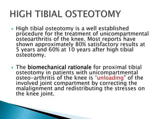  High tibial osteotomy is a well established
procedure for the treatment of unicompartmental
osteoarthritis of the knee. Most reports have
shown approximately 80% satisfactory results at
5 years and 60% at 10 years after high tibial
osteotomy.
 The biomechanical rationale for proximal tibial
osteotomy in patients with unicompartmental
osteo-arthritis of the knee is “unloading” of the
involved joint compartment by correcting the
malalignment and redistributing the stresses on
the knee joint.
 